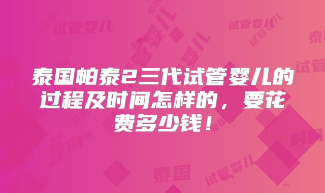 泰国帕泰2三代试管婴儿的过程及时间怎样的，要花费多少钱！