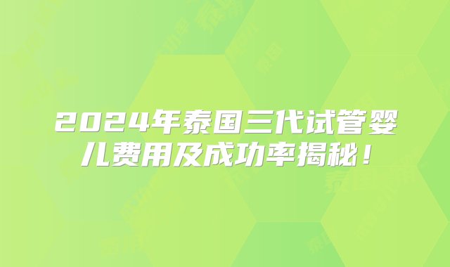 2024年泰国三代试管婴儿费用及成功率揭秘！