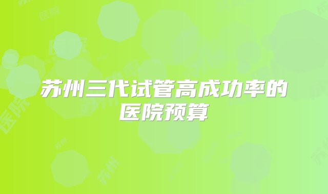 苏州三代试管高成功率的医院预算