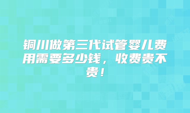 铜川做第三代试管婴儿费用需要多少钱，收费贵不贵！