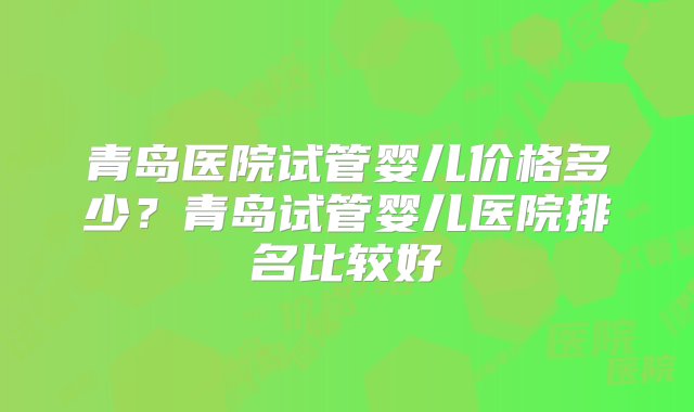 青岛医院试管婴儿价格多少？青岛试管婴儿医院排名比较好