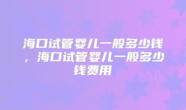 海口试管婴儿一般多少钱，海口试管婴儿一般多少钱费用