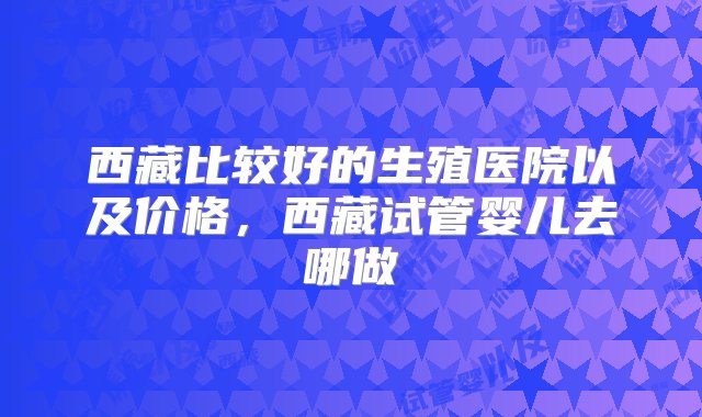 西藏比较好的生殖医院以及价格，西藏试管婴儿去哪做