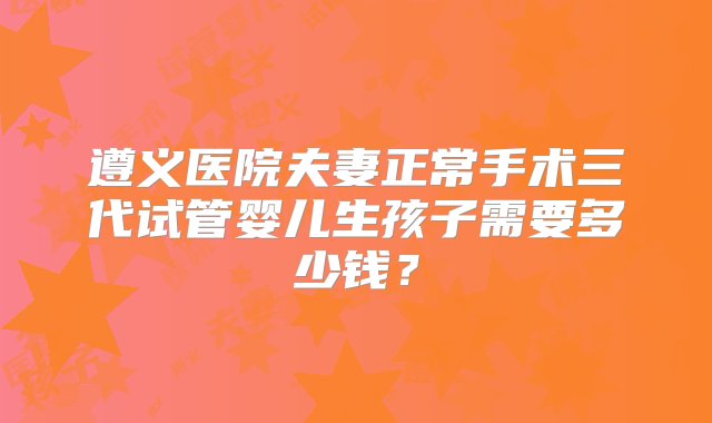 遵义医院夫妻正常手术三代试管婴儿生孩子需要多少钱？