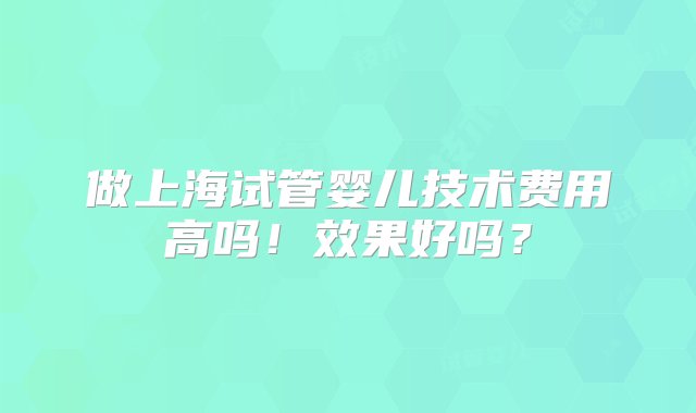 做上海试管婴儿技术费用高吗！效果好吗？