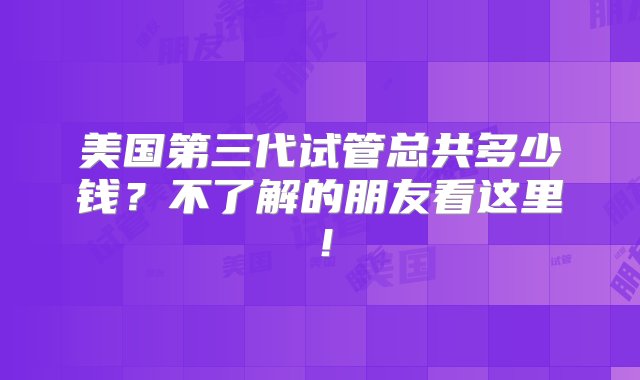 美国第三代试管总共多少钱？不了解的朋友看这里！