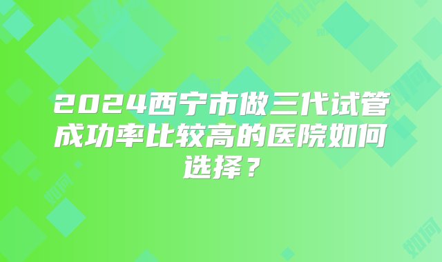 2024西宁市做三代试管成功率比较高的医院如何选择？