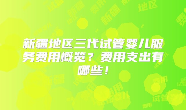 新疆地区三代试管婴儿服务费用概览？费用支出有哪些！