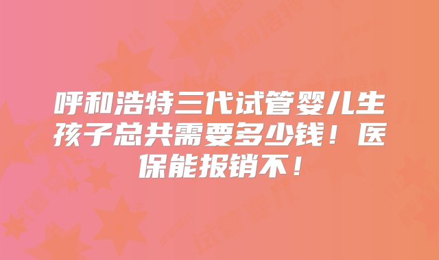 呼和浩特三代试管婴儿生孩子总共需要多少钱！医保能报销不！