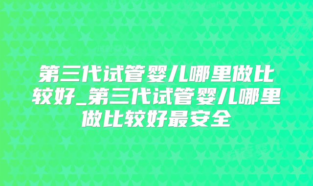 第三代试管婴儿哪里做比较好_第三代试管婴儿哪里做比较好最安全