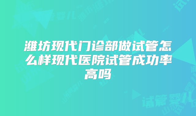 潍坊现代门诊部做试管怎么样现代医院试管成功率高吗