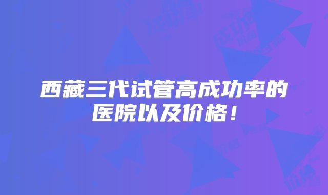 西藏三代试管高成功率的医院以及价格！