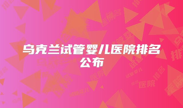 乌克兰试管婴儿医院排名公布