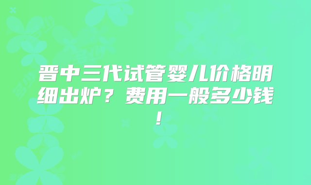 晋中三代试管婴儿价格明细出炉？费用一般多少钱！