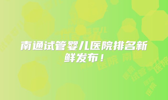 南通试管婴儿医院排名新鲜发布！