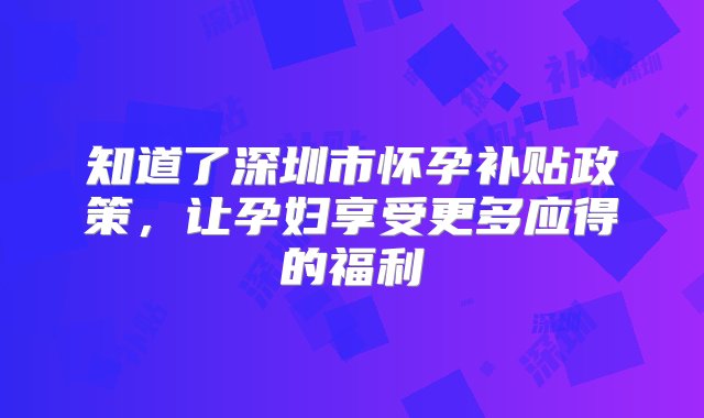 知道了深圳市怀孕补贴政策，让孕妇享受更多应得的福利