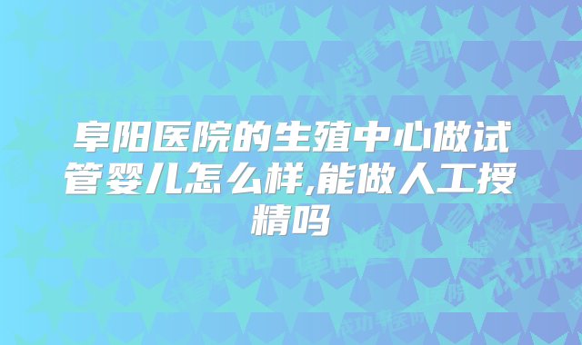 阜阳医院的生殖中心做试管婴儿怎么样,能做人工授精吗