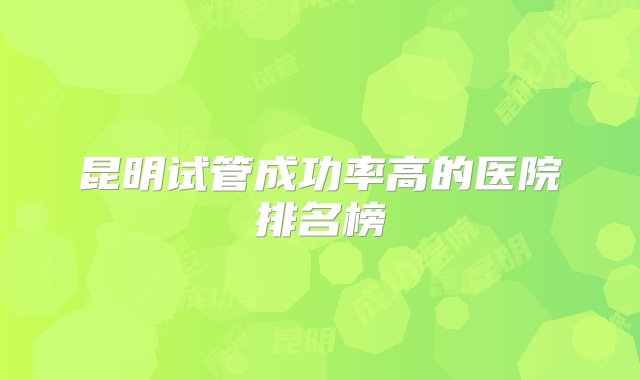 昆明试管成功率高的医院排名榜