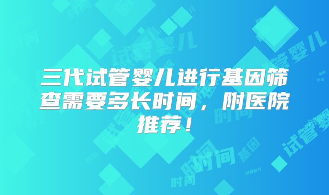 三代试管婴儿进行基因筛查需要多长时间，附医院推荐！