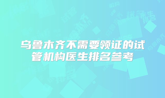 乌鲁木齐不需要领证的试管机构医生排名参考