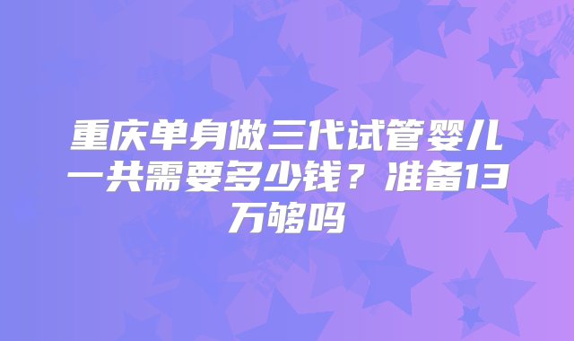 重庆单身做三代试管婴儿一共需要多少钱？准备13万够吗