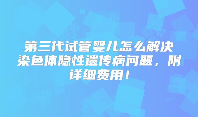 第三代试管婴儿怎么解决染色体隐性遗传病问题，附详细费用！