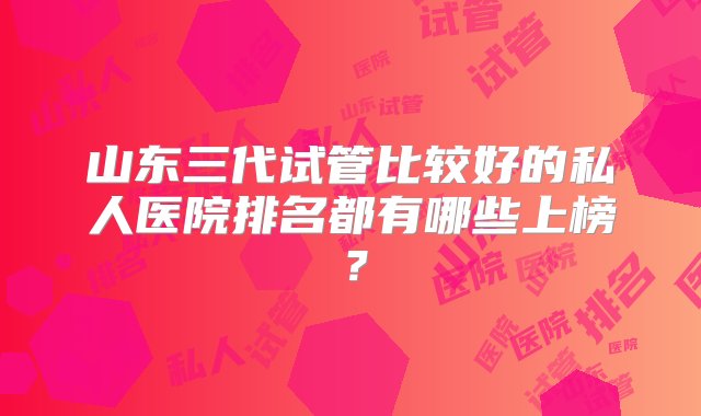 山东三代试管比较好的私人医院排名都有哪些上榜？