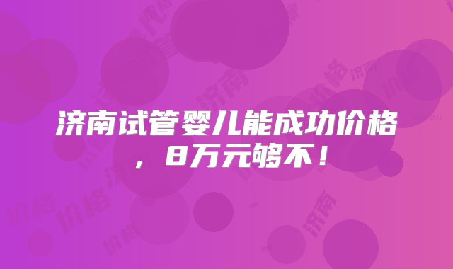 济南试管婴儿能成功价格，8万元够不！