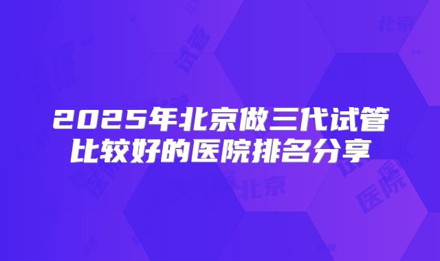 2025年北京做三代试管比较好的医院排名分享