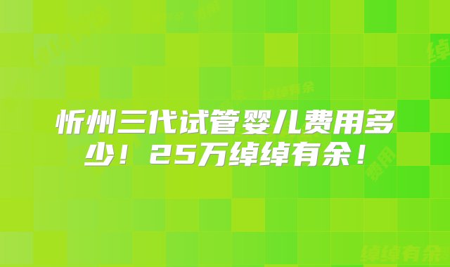 忻州三代试管婴儿费用多少！25万绰绰有余！