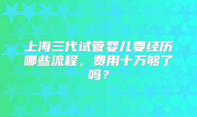 上海三代试管婴儿要经历哪些流程，费用十万够了吗？