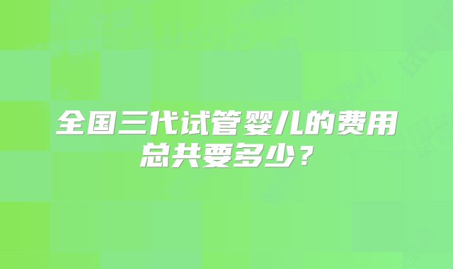 全国三代试管婴儿的费用总共要多少？