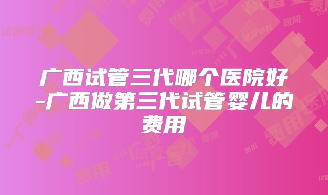 广西试管三代哪个医院好-广西做第三代试管婴儿的费用