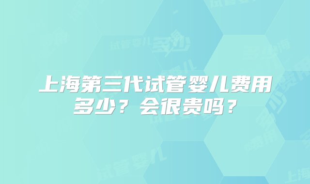 上海第三代试管婴儿费用多少？会很贵吗？