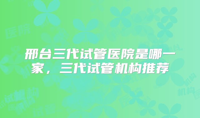 邢台三代试管医院是哪一家，三代试管机构推荐