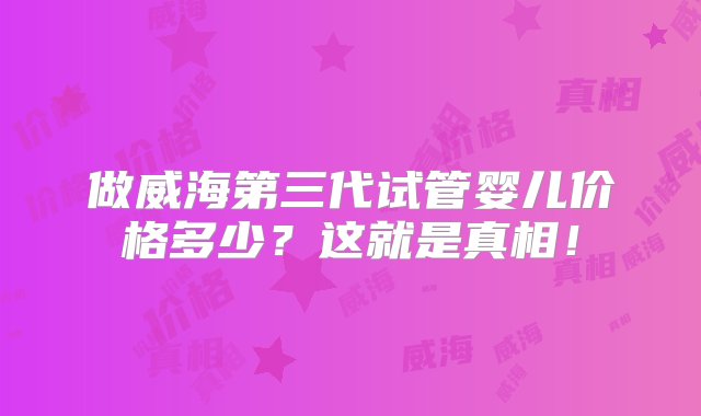 做威海第三代试管婴儿价格多少？这就是真相！