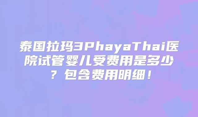 泰国拉玛3PhayaThai医院试管婴儿受费用是多少？包含费用明细！