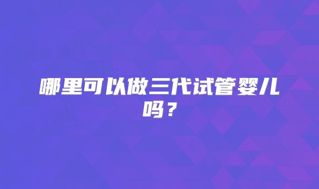 哪里可以做三代试管婴儿吗？