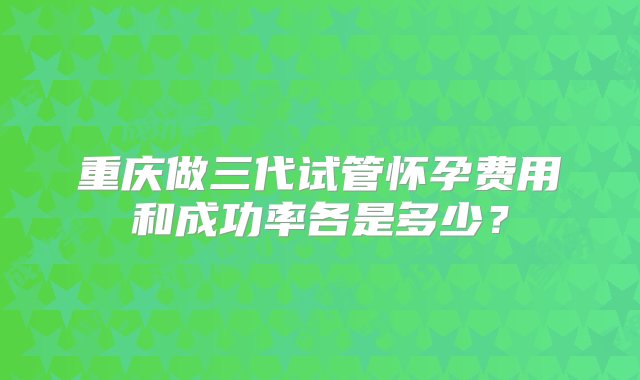 重庆做三代试管怀孕费用和成功率各是多少？