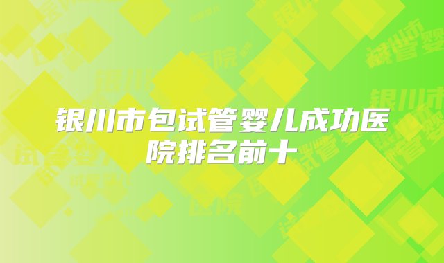 银川市包试管婴儿成功医院排名前十