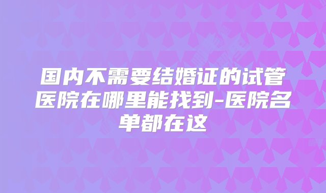 国内不需要结婚证的试管医院在哪里能找到-医院名单都在这