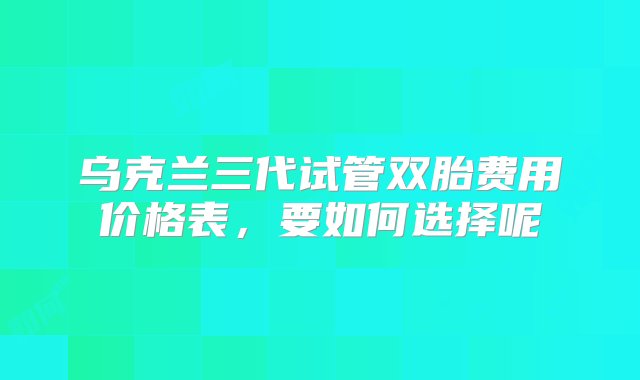 乌克兰三代试管双胎费用价格表，要如何选择呢