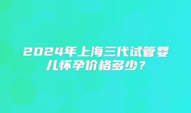 2024年上海三代试管婴儿怀孕价格多少？