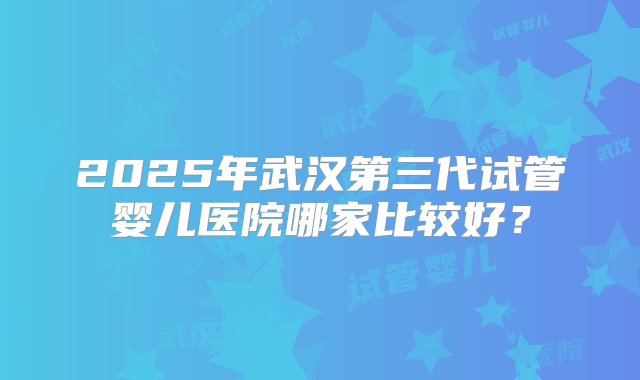 2025年武汉第三代试管婴儿医院哪家比较好？