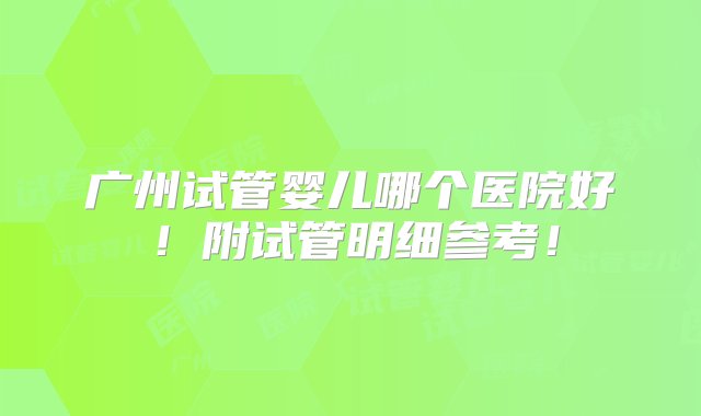 广州试管婴儿哪个医院好！附试管明细参考！