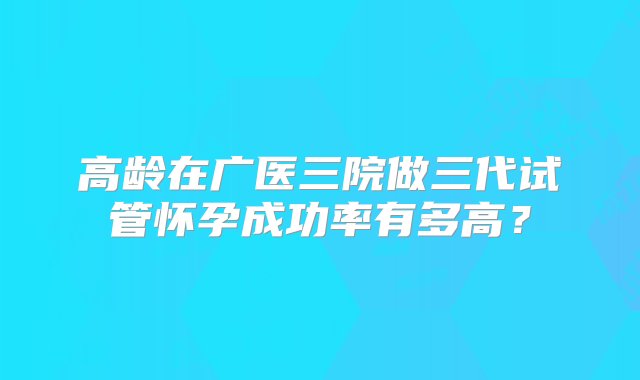 高龄在广医三院做三代试管怀孕成功率有多高？