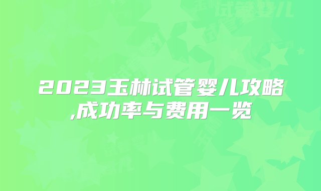 2023玉林试管婴儿攻略,成功率与费用一览