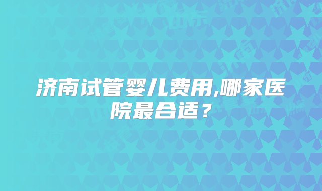 济南试管婴儿费用,哪家医院最合适？