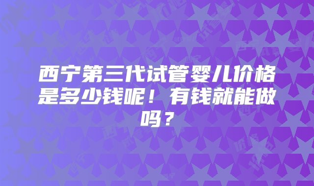 西宁第三代试管婴儿价格是多少钱呢！有钱就能做吗？