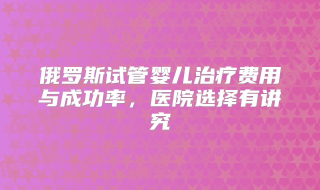 俄罗斯试管婴儿治疗费用与成功率，医院选择有讲究